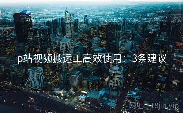 p站视频搬运工高效使用：3条建议