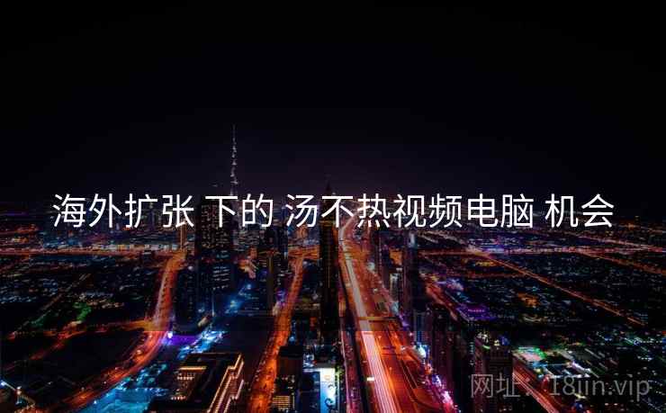 海外扩张 下的 汤不热视频电脑 机会