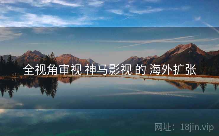 全视角审视 神马影视 的 海外扩张