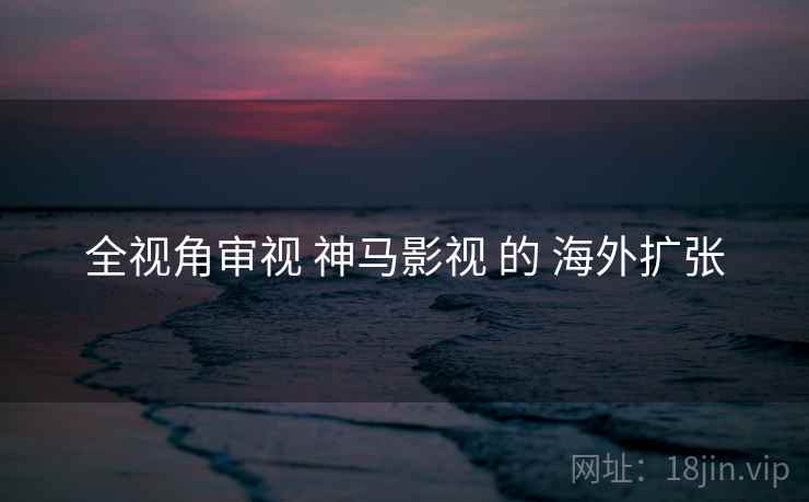 全视角审视 神马影视 的 海外扩张