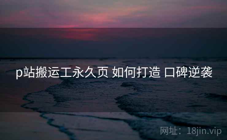 p站搬运工永久页 如何打造 口碑逆袭