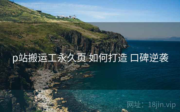 p站搬运工永久页 如何打造 口碑逆袭