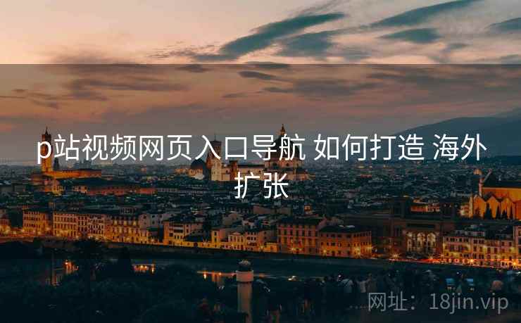 p站视频网页入口导航 如何打造 海外扩张