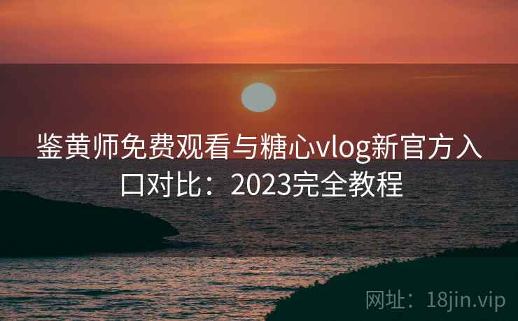 鉴黄师免费观看与糖心vlog新官方入口对比：2023完全教程