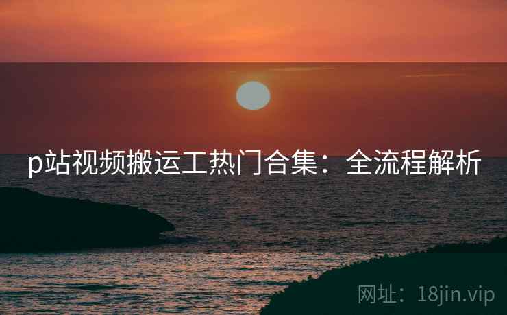 p站视频搬运工热门合集：全流程解析