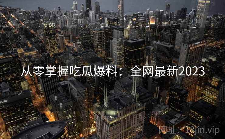 从零掌握吃瓜爆料：全网最新2023