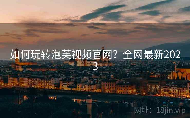如何玩转泡芙视频官网？全网最新2023