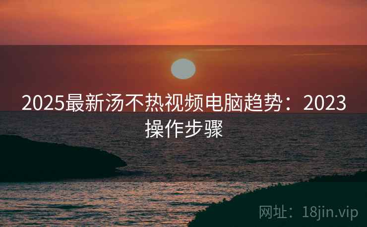 2025最新汤不热视频电脑趋势：2023操作步骤