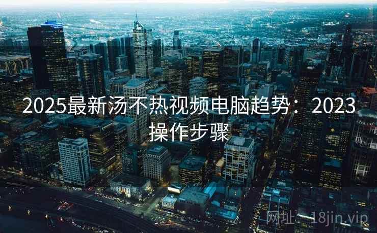 2025最新汤不热视频电脑趋势：2023操作步骤