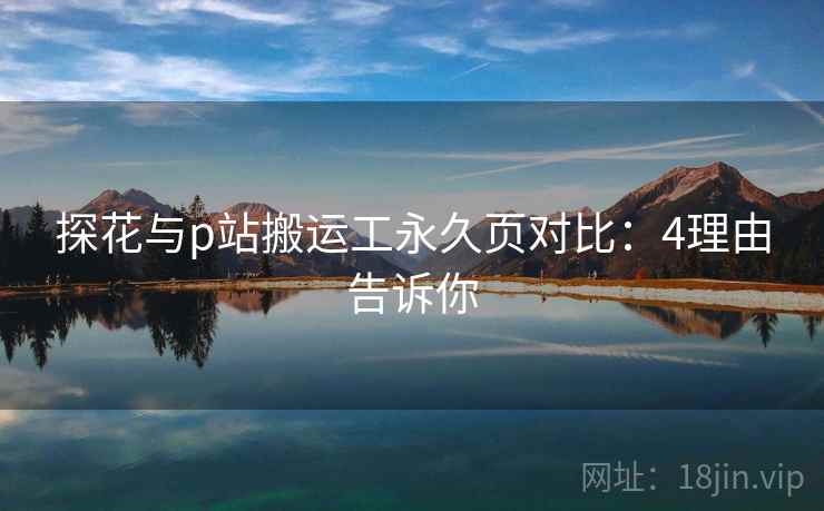 探花与p站搬运工永久页对比：4理由告诉你