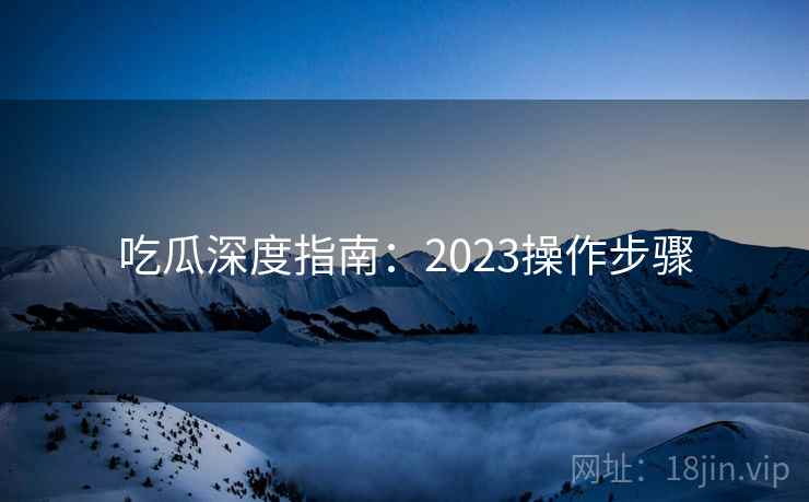 吃瓜深度指南：2023操作步骤