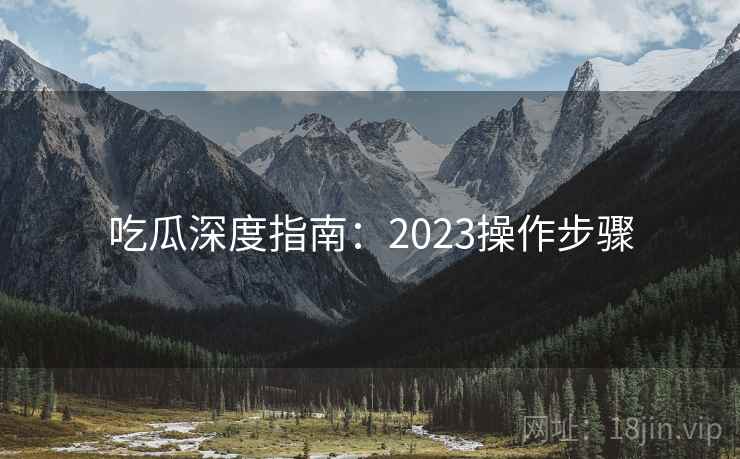 吃瓜深度指南：2023操作步骤